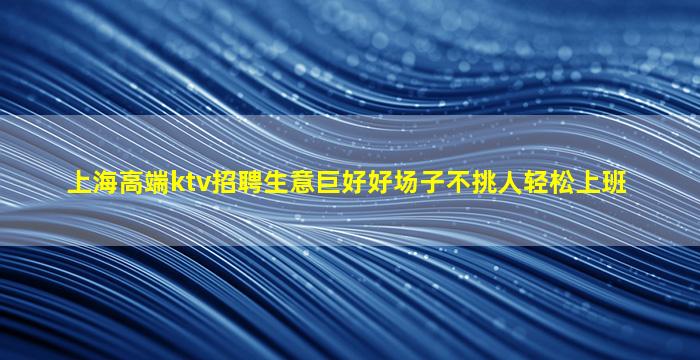 上海高端ktv招聘生意巨好好场子不挑人轻松上班